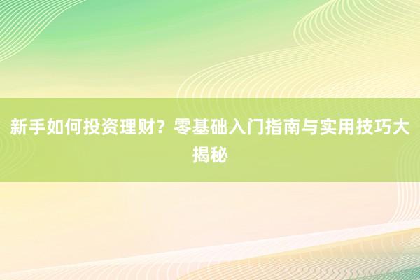 新手如何投资理财？零基础入门指南与实用技巧大揭秘