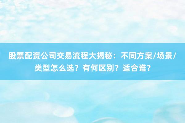 股票配资公司交易流程大揭秘：不同方案/场景/类型怎么选？有何区别？适合谁？