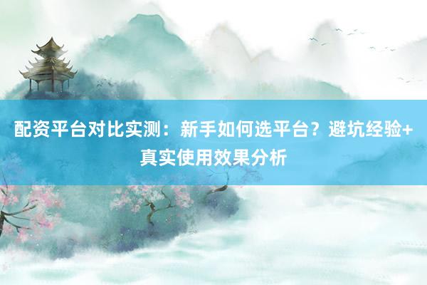 配资平台对比实测：新手如何选平台？避坑经验+真实使用效果分析