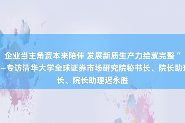 企业当主角资本来陪伴 发展新质生产力绘就完整“地图” ——专访清华大学全球证券市场研究院秘书长、院长助理迟永胜