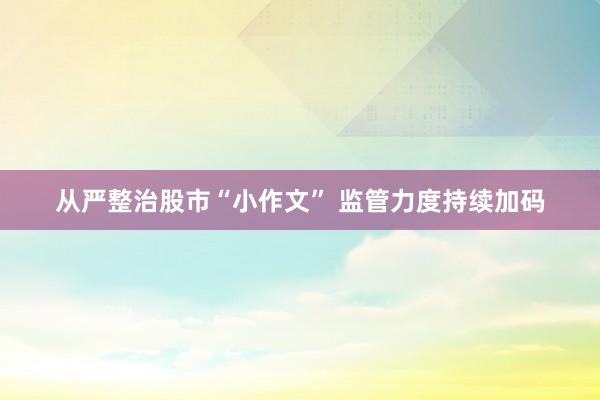 从严整治股市“小作文” 监管力度持续加码