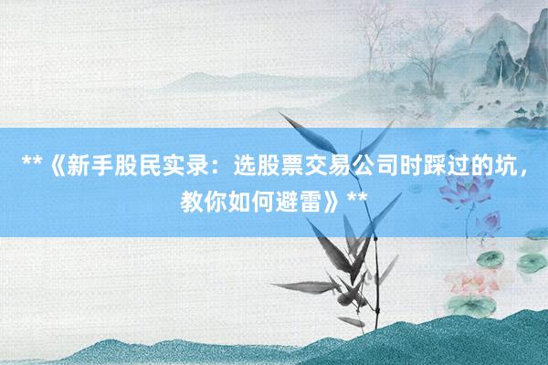 **《新手股民实录：选股票交易公司时踩过的坑，教你如何避雷》**