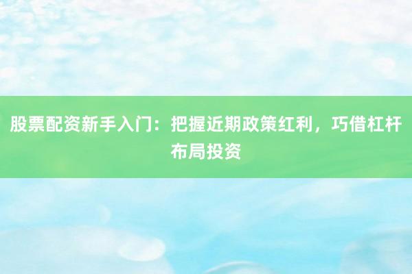 股票配资新手入门：把握近期政策红利，巧借杠杆布局投资