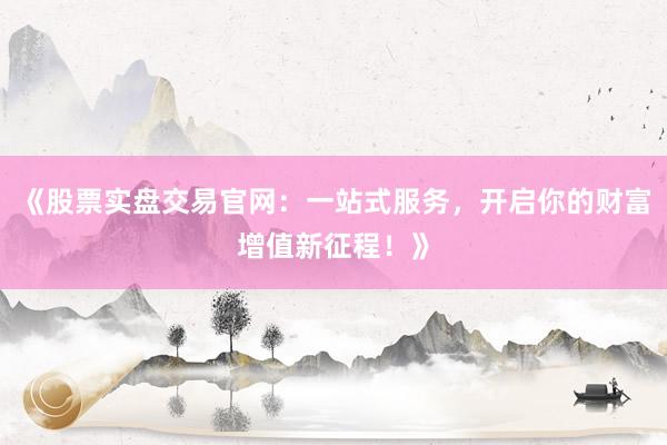 《股票实盘交易官网：一站式服务，开启你的财富增值新征程！》