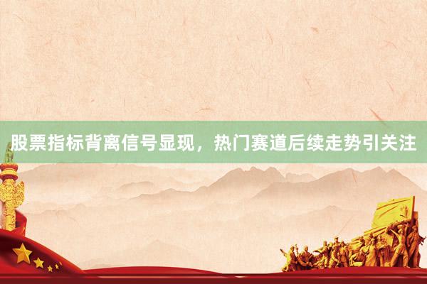 股票指标背离信号显现，热门赛道后续走势引关注